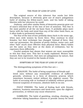 THE FEAR OF LOSS OF LOVE

      The original source of this inherent fear needs but little
description, because it obviously grew out of man’s polygamous
habit of stealing his fellow-man’s mate, and his habit of taking
liberties with her whenever he could.
      Jealousy, and other similar forms of dementia praecox grow out
of man’s inherited fear of the loss of love of someone. This fear is
the most painful of all the six basic fears. It probably plays more
havoc with the body and mind than any of the other basic fears, as
it often leads to permanent insanity.
      The fear of the loss of love probably dates back to the stone age,
when men stole women by brute force. They continue to steal
females, but their technique has changed. Instead of force, they
now use persuasion, the promise of pretty clothes, motor cars, and
other “bait” much more effective than physical force. Man’s habits
are the same as they were at the dawn of civilization, but he
expresses them differently.
      Careful analysis has shown that women are more susceptible
to this fear than men. This fact is easily explained. Women have
learned, from experience, that men are polygamous by nature, that
they are not to be trusted in the hands of rivals.

           SYMPTOMS OF THE FEAR OF LOSS OF LOVE

    The distinguishing symptoms of this fear are:—

       JEALOUSY. The habit of being suspicious of friends and
   loved ones without any reasonable evidence of sufficient
   grounds. (Jealousy is a form of dementia praecox which
   sometimes becomes violent without the slightest cause). The
   habit of accusing wife or husband of infidelity without grounds.
   General suspicion of everyone, absolute faith in no one.

        FAULT FINDING. The habit of finding fault with friends,
   relatives, business associates and loved ones upon the slightest
   provocation, or without any cause whatsoever.

       GAMBLING. The habit of gambling, stealing, cheating, and
   otherwise taking hazardous chances to provide money for loved
                                  242
 