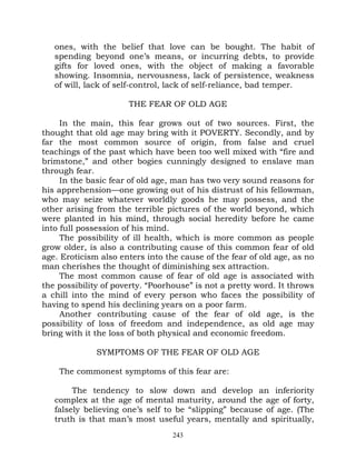 ones, with the belief that love can be bought. The habit of
   spending beyond one’s means, or incurring debts, to provide
   gifts for loved ones, with the object of making a favorable
   showing. Insomnia, nervousness, lack of persistence, weakness
   of will, lack of self-control, lack of self-reliance, bad temper.

                      THE FEAR OF OLD AGE

     In the main, this fear grows out of two sources. First, the
thought that old age may bring with it POVERTY. Secondly, and by
far the most common source of origin, from false and cruel
teachings of the past which have been too well mixed with “fire and
brimstone,” and other bogies cunningly designed to enslave man
through fear.
     In the basic fear of old age, man has two very sound reasons for
his apprehension—one growing out of his distrust of his fellowman,
who may seize whatever worldly goods he may possess, and the
other arising from the terrible pictures of the world beyond, which
were planted in his mind, through social heredity before he came
into full possession of his mind.
     The possibility of ill health, which is more common as people
grow older, is also a contributing cause of this common fear of old
age. Eroticism also enters into the cause of the fear of old age, as no
man cherishes the thought of diminishing sex attraction.
     The most common cause of fear of old age is associated with
the possibility of poverty. “Poorhouse” is not a pretty word. It throws
a chill into the mind of every person who faces the possibility of
having to spend his declining years on a poor farm.
     Another contributing cause of the fear of old age, is the
possibility of loss of freedom and independence, as old age may
bring with it the loss of both physical and economic freedom.

              SYMPTOMS OF THE FEAR OF OLD AGE

    The commonest symptoms of this fear are:

        The tendency to slow down and develop an inferiority
   complex at the age of mental maturity, around the age of forty,
   falsely believing one’s self to be “slipping” because of age. (The
   truth is that man’s most useful years, mentally and spiritually,
                                  243
 