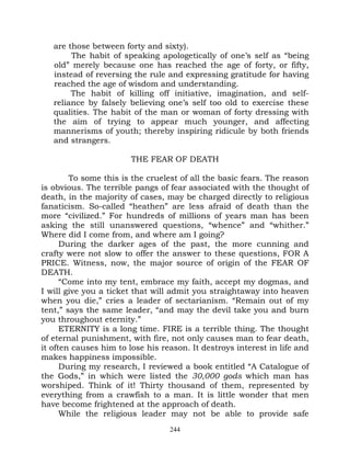 are those between forty and sixty).
        The habit of speaking apologetically of one’s self as “being
   old” merely because one has reached the age of forty, or fifty,
   instead of reversing the rule and expressing gratitude for having
   reached the age of wisdom and understanding.
        The habit of killing off initiative, imagination, and self-
   reliance by falsely believing one’s self too old to exercise these
   qualities. The habit of the man or woman of forty dressing with
   the aim of trying to appear much younger, and affecting
   mannerisms of youth; thereby inspiring ridicule by both friends
   and strangers.

                        THE FEAR OF DEATH

        To some this is the cruelest of all the basic fears. The reason
is obvious. The terrible pangs of fear associated with the thought of
death, in the majority of cases, may be charged directly to religious
fanaticism. So-called “heathen” are less afraid of death than the
more “civilized.” For hundreds of millions of years man has been
asking the still unanswered questions, “whence” and “whither.”
Where did I come from, and where am I going?
      During the darker ages of the past, the more cunning and
crafty were not slow to offer the answer to these questions, FOR A
PRICE. Witness, now, the major source of origin of the FEAR OF
DEATH.
      “Come into my tent, embrace my faith, accept my dogmas, and
I will give you a ticket that will admit you straightaway into heaven
when you die,” cries a leader of sectarianism. “Remain out of my
tent,” says the same leader, “and may the devil take you and burn
you throughout eternity.”
      ETERNITY is a long time. FIRE is a terrible thing. The thought
of eternal punishment, with fire, not only causes man to fear death,
it often causes him to lose his reason. It destroys interest in life and
makes happiness impossible.
      During my research, I reviewed a book entitled “A Catalogue of
the Gods,” in which were listed the 30,000 gods which man has
worshiped. Think of it! Thirty thousand of them, represented by
everything from a crawfish to a man. It is little wonder that men
have become frightened at the approach of death.
      While the religious leader may not be able to provide safe
                                  244
 