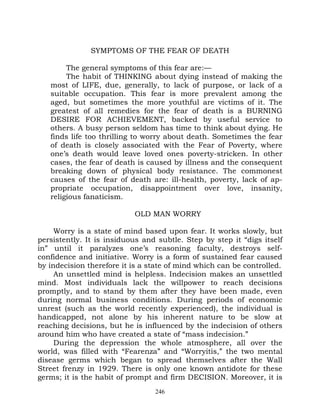 SYMPTOMS OF THE FEAR OF DEATH

        The general symptoms of this fear are:—
        The habit of THINKING about dying instead of making the
   most of LIFE, due, generally, to lack of purpose, or lack of a
   suitable occupation. This fear is more prevalent among the
   aged, but sometimes the more youthful are victims of it. The
   greatest of all remedies for the fear of death is a BURNING
   DESIRE FOR ACHIEVEMENT, backed by useful service to
   others. A busy person seldom has time to think about dying. He
   finds life too thrilling to worry about death. Sometimes the fear
   of death is closely associated with the Fear of Poverty, where
   one’s death would leave loved ones poverty-stricken. In other
   cases, the fear of death is caused by illness and the consequent
   breaking down of physical body resistance. The commonest
   causes of the fear of death are: ill-health, poverty, lack of ap-
   propriate occupation, disappointment over love, insanity,
   religious fanaticism.

                           OLD MAN WORRY

     Worry is a state of mind based upon fear. It works slowly, but
persistently. It is insiduous and subtle. Step by step it “digs itself
in” until it paralyzes one’s reasoning faculty, destroys self-
confidence and initiative. Worry is a form of sustained fear caused
by indecision therefore it is a state of mind which can be controlled.
     An unsettled mind is helpless. Indecision makes an unsettled
mind. Most individuals lack the willpower to reach decisions
promptly, and to stand by them after they have been made, even
during normal business conditions. During periods of economic
unrest (such as the world recently experienced), the individual is
handicapped, not alone by his inherent nature to be slow at
reaching decisions, but he is influenced by the indecision of others
around him who have created a state of “mass indecision.”
     During the depression the whole atmosphere, all over the
world, was filled with “Fearenza” and “Worryitis,” the two mental
disease germs which began to spread themselves after the Wall
Street frenzy in 1929. There is only one known antidote for these
germs; it is the habit of prompt and firm DECISION. Moreover, it is
                                 246
 