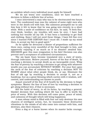 an antidote which every individual must apply for himself.
     We do not worry over conditions, once we have reached a
decision to follow a definite line of action.
     I once interviewed a man who was to be electrocuted two hours
later. The condemned man was the calmest of some eight men who
were in the death-cell with him. His calmness prompted me to ask
him how it felt to know that he was going into eternity in a short
while. With a smile of confidence on his face, he said, “It feels fine.
Just think, brother, my troubles will soon be over. I have had
nothing but trouble all my life. It has been a hardship to get food
and clothing. Soon I will not need these things. I have felt fine ever
since I learned FOR CERTAIN that I must die. I made up my mind
then, to accept my fate in good spirit.”
     As he spoke he devoured a dinner of proportions sufficient for
three men, eating every mouthful of the food brought to him, and
apparently enjoying it as much as if no disaster awaited him.
DECISION gave this man resignation to his fate! Decision can also
prevent one’s acceptance of undesired circumstances.
     The six basic fears become translated into a state of worry,
through indecision. Relieve yourself, forever of the fear of death, by
reaching a decision to accept death as an inescapable event. Whip
the fear of poverty by reaching a decision to get along with whatever
wealth you can accumulate WITHOUT WORRY. Put your foot upon
the neck of the fear of criticism by reaching a decision NOT TO
WORRY about what other people think, do, or say. Eliminate the
fear of old age by reaching a decision to accept it, not as a
handicap, but as a great blessing which carries with it wisdom, self-
control, and understanding not known to youth.
     Acquit yourself of the fear of ill health by the decision to forget
symptoms. Master the fear of loss of love by reaching a decision to
get along without love, if that is necessary.
     Kill the habit of worry, in all its forms, by reaching a general,
blanket decision that nothing which life has to offer is worth the
price of worry. With this decision will come poise, peace of mind,
and calmness of thought which will bring happiness.
     A man whose mind is filled with fear not only destroys his own
chances of intelligent action, but, he transmits these destructive
vibrations to the minds of all who come into contact with him, and
destroys, also their chances.
     Even a dog or a horse knows when its master lacks courage;
                                  247
 