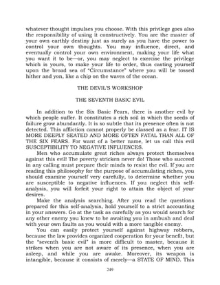 whatever thought impulses you choose. With this privilege goes also
the responsibility of using it constructively. You are the master of
your own earthly destiny just as surely as you have the power to
control your own thoughts. You may influence, direct, and
eventually control your own environment, making your life what
you want it to be—or, you may neglect to exercise the privilege
which is yours, to make your life to order, thus casting yourself
upon the broad sea of “Circumstance” where you will be tossed
hither and yon, like a chip on the waves of the ocean.

                     THE DEVIL’S WORKSHOP

                    THE SEVENTH BASIC EVIL

     In addition to the Six Basic Fears, there is another evil by
which people suffer. It constitutes a rich soil in which the seeds of
failure grow abundantly. It is so subtle that its presence often is not
detected. This affliction cannot properly be classed as a fear. IT IS
MORE DEEPLY SEATED AND MORE OFTEN FATAL THAN ALL OF
THE SIX FEARS. For want of a better name, let us call this evil
SUSCEPTIBILITY TO NEGATIVE INFLUENCES.
     Men who accumulate great riches always protect themselves
against this evil! The poverty stricken never do! Those who succeed
in any calling must prepare their minds to resist the evil. If you are
reading this philosophy for the purpose of accumulating riches, you
should examine yourself very carefully, to determine whether you
are susceptible to negative influences. If you neglect this self-
analysis, you will forfeit your right to attain the object of your
desires.
     Make the analysis searching. After you read the questions
prepared for this self-analysis, hold yourself to a strict accounting
in your answers. Go at the task as carefully as you would search for
any other enemy you knew to be awaiting you in ambush and deal
with your own faults as you would with a more tangible enemy.
     You can easily protect yourself against highway robbers,
because the law provides organized cooperation for your benefit, but
the “seventh basic evil” is more difficult to master, because it
strikes when you are not aware of its presence, when you are
asleep, and while you are awake. Moreover, its weapon is
intangible, because it consists of merely—a STATE OF MIND. This
                                  249
 
