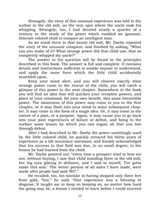 Strangely, the story of this unusual experience was told to the
author in the old mill, on the very spot where the uncle took his
whipping. Strangely, too, I had devoted nearly a quarter of a
century to the study of the power which enabled an ignorant,
illiterate colored child to conquer an intelligent man.
       As we stood there in that musty old mill, Mr. Darby repeated
the story of the unusual conquest, and finished by asking, “What
can you make of it? What strange power did that child use, that so
completely whipped my uncle?”
       The answer to his question will be found in the principles
described in this book. The answer is full and complete. It contains
details and instructions sufficient to enable anyone to understand,
and apply the same force which the little child accidentally
stumbled upon.
       Keep your mind alert, and you will observe exactly what
strange power came to the rescue of the child, you will catch a
glimpse of this power in the next chapter. Somewhere in the book
you will find an idea that will quicken your receptive powers, and
place at your command, for your own benefit, this same irresistible
power. The awareness of this power may come to you in the first
chapter, or it may flash into your mind in some subsequent chap-
ter. It may come in the form of a single idea. Or, it may come in the
nature of a plan, or a purpose. Again, it may cause you to go back
into your past experiences of failure or defeat, and bring to the
surface some lesson by which you can regain all that you lost
through defeat.
       After I had described to Mr. Darby the power unwittingly used
by the little colored child, he quickly retraced his thirty years of
experience as a life insurance salesman, and frankly acknowledged
that his success in that field was due, in no small degree, to the
lesson he had learned from the child.
       Mr. Darby pointed out: “every time a prospect tried to bow me
out, without buying, I saw that child standing there in the old mill,
her big eyes glaring in defiance, and I said to myself, ‘I’ve gotta
make this sale.’ The better portion of all sales I have made, were
made after people had said ‘NO’.”
       He recalled, too, his mistake in having stopped only three feet
from gold, “but,” he said, “that experience was a blessing in
disguise. It taught me to keep on keeping on, no matter how hard
the going may be, a lesson I needed to learn before I could succeed
                                  25
 