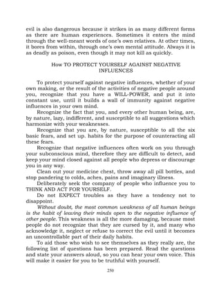evil is also dangerous because it strikes in as many different forms
as there are human experiences. Sometimes it enters the mind
through the well-meant words of one’s own relatives. At other times,
it bores from within, through one’s own mental attitude. Always it is
as deadly as poison, even though it may not kill as quickly.

          How TO PROTECT YOURSELF AGAINST NEGATIVE
                         INFLUENCES

     To protect yourself against negative influences, whether of your
own making, or the result of the activities of negative people around
you, recognize that you have a WILL-POWER, and put it into
constant use, until it builds a wall of immunity against negative
influences in your own mind.
     Recognize the fact that you, and every other human being, are,
by nature, lazy, indifferent, and susceptible to all suggestions which
harmonize with your weaknesses.
     Recognize that you are, by nature, susceptible to all the six
basic fears, and set up. habits for the purpose of counteracting all
these fears.
     Recognize that negative influences often work on you through
your subconscious mind, therefore they are difficult to detect, and
keep your mind closed against all people who depress or discourage
you in any way.
     Clean out your medicine chest, throw away all pill bottles, and
stop pandering to colds, aches, pains and imaginary illness.
     Deliberately seek the company of people who influence you to
THINK AND ACT FOR YOURSELF.
     Do not EXPECT troubles as they have a tendency not to
disappoint.
     Without doubt, the most common weakness of all human beings
is the habit of leaving their minds open to the negative influence of
other people. This weakness is all the more damaging, because most
people do not recognize that they are cursed by it, and many who
acknowledge it, neglect or refuse to correct the evil until it becomes
an uncontrollable part of their daily habits.
     To aid those who wish to see themselves as they really are, the
following list of questions has been prepared. Read the questions
and state your answers aloud, so you can hear your own voice. This
will make it easier for you to be truthful with yourself.
                                 250
 