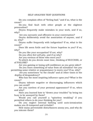 SELF-ANALYSIS TEST QUESTIONS

        Do you complain often of “feeling bad,” and if so, what is the
   cause?
        Do you find fault with other people at the slightest
   provocation?
        Do you frequently make mistakes in your work, and if so,
   why?
        Are you sarcastic and offensive in your conversation?
        Do you deliberately avoid the association of anyone, and if
   so, why?
        Do you suffer frequently with indigestion? If so, what is the
   cause?
        Does life seem futile and the future hopeless to you? If so,
   why?
        Do you like your occupation? If not, why?
        Do you often feel self-pity, and if so why?
        Are you envious of those who excel you?
        To which do you devote most time, thinking of SUCCESS, or
   of FAILURE?
        Are you gaining or losing self-confidence as you grow older?
        Do you learn something of value from all mistakes? Are you
permitting some relative or acquaintance to worry you? If so, why?
        Are you sometimes “in the clouds” and at other times in the
   depths of despondency?
        Who has the most inspiring influence upon you? What is the
   cause?
        Do you tolerate negative or discouraging influences which
   you can avoid?
        Are you careless of your personal appearance? If so, when
   and why?
        Have you learned how to “drown your troubles” by being too
   busy to be annoyed by them?
        Would you call yourself a “spineless weakling” if you
   permitted others to do your thinking for you?
        Do you neglect internal bathing until auto-intoxication
   makes you ill-tempered and irritable?
        How many preventable disturbances annoy you, and why do
   you tolerate them?
                                 251
 