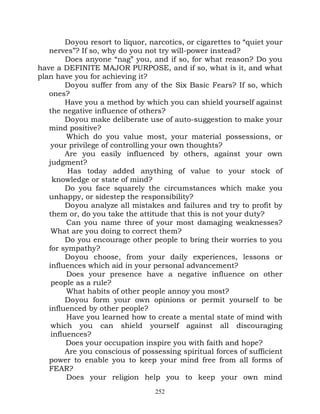 Do you resort to liquor, narcotics, or cigarettes to “quiet your
   nerves”? If so, why do you not try will-power instead?
         Does anyone “nag” you, and if so, for what reason? Do you
have a DEFINITE MAJOR PURPOSE, and if so, what is it, and what
plan have you for achieving it?
         Do you suffer from any of the Six Basic Fears? If so, which
   ones?
         Have you a method by which you can shield yourself against
   the negative influence of others?
         Do you make deliberate use of auto-suggestion to make your
   mind positive?
         Which do you value most, your material possessions, or
    your privilege of controlling your own thoughts?
         Are you easily influenced by others, against your own
   judgment?
          Has today added anything of value to your stock of
    knowledge or state of mind?
         Do you face squarely the circumstances which make you
   unhappy, or sidestep the responsibility?
         Do you analyze all mistakes and failures and try to profit by
   them or, do you take the attitude that this is not your duty?
         Can you name three of your most damaging weaknesses?
    What are you doing to correct them?
         Do you encourage other people to bring their worries to you
   for sympathy?
         Do you choose, from your daily experiences, lessons or
   influences which aid in your personal advancement?
         Does your presence have a negative influence on other
    people as a rule?
         What habits of other people annoy you most?
         Do you form your own opinions or permit yourself to be
   influenced by other people?
         Have you learned how to create a mental state of mind with
    which you can shield yourself against all discouraging
    influences?
         Does your occupation inspire you with faith and hope?
         Are you conscious of possessing spiritual forces of sufficient
   power to enable you to keep your mind free from all forms of
   FEAR?
         Does your religion help you to keep your own mind
                                   252
 