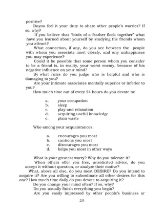 positive?
        Do you feel it your duty to share other people’s worries? If
   so, why?
        If you believe that “birds of a feather flock together” what
    have you learned about yourself by studying the friends whom
    you attract?
        What connection, if any, do you see between the people
   with whom you associate most closely, and any unhappiness
   you may experience?
        Could it be possible that some person whom you consider
   to be a friend is, in reality, your worst enemy, because of his
   negative influence on your mind?
        By what rules do you judge who is helpful and who is
   damaging to you?
        Are your intimate associates mentally superior or inferior to
   you?
        How much time out of every 24 hours do you devote to:

              a.     your occupation
              b.     sleep
              c.     play and relaxation
              d.     acquiring useful knowledge
              e.     plain waste

       Who among your acquaintances,

               a.    encourages you most
               b.    cautions you most
               c.    discourages you most
               d.    helps you most in other ways

       What is your greatest worry? Why do you tolerate it?
        When others offer you free, unsolicited advice, do you
   accept it without question, or analyze their motive?
     What, above all else, do you most DESIRE? Do you intend to
acquire it? Are you willing to subordinate all other desires for this
one? How much time daily do you devote to acquiring it?
       Do you change your mind often? If so, why?
       Do you usually finish everything you begin?
        Are you easily impressed by other people’s business or
                                 253
 