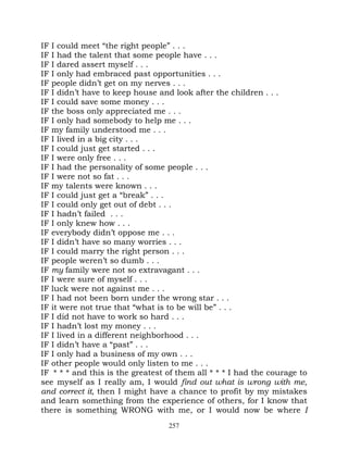 IF I could meet “the right people” . . .
IF I had the talent that some people have . . .
IF I dared assert myself . . .
IF I only had embraced past opportunities . . .
IF people didn’t get on my nerves . . .
IF I didn’t have to keep house and look after the children . . .
IF I could save some money . . .
IF the boss only appreciated me . . .
IF I only had somebody to help me . . .
IF my family understood me . . .
IF I lived in a big city . . .
IF I could just get started . . .
IF I were only free . . .
IF I had the personality of some people . . .
IF I were not so fat . . .
IF my talents were known . . .
IF I could just get a “break” . . .
IF I could only get out of debt . . .
IF I hadn’t failed . . .
IF I only knew how . . .
IF everybody didn’t oppose me . . .
IF I didn’t have so many worries . . .
IF I could marry the right person . . .
IF people weren’t so dumb . . .
IF my family were not so extravagant . . .
IF I were sure of myself . . .
IF luck were not against me . . .
IF I had not been born under the wrong star . . .
IF it were not true that “what is to be will be” . . .
IF I did not have to work so hard . . .
IF I hadn’t lost my money . . .
IF I lived in a different neighborhood . . .
IF I didn’t have a “past” . . .
IF I only had a business of my own . . .
IF other people would only listen to me . . .
IF * * * and this is the greatest of them all * * * I had the courage to
see myself as I really am, I would find out what is wrong with me,
and correct it, then I might have a chance to profit by my mistakes
and learn something from the experience of others, for I know that
there is something WRONG with me, or I would now be where I
                                  257
 