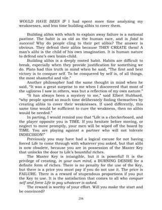WOULD HAVE BEEN IF I had spent more time analyzing my
weaknesses, and less time building alibis to cover them.

     Building alibis with which to explain away failure is a national
pastime. The habit is as old as the human race, and is fatal to
success! Why do people cling to their pet alibis? The answer is
obvious. They defend their alibis because THEY CREATE them! A
man’s alibi is the child of his own imagination. It is human nature
to defend one’s own brain-child.
     Building alibis is a deeply rooted habit. Habits are difficult to
break, especially when they provide justification for something we
do. Plato had this truth in mind when he said, “The first and best
victory is to conquer self. To be conquered by self is, of all things,
the most shameful and vile.”
     Another philosopher had the same thought in mind when he
said, “It was a great surprise to me when I discovered that most of
the ugliness I saw in others, was but a reflection of my own nature.”
     “It has always been a mystery to me,” said Elbert Hubbard,
“why people spend so much time deliberately fooling themselves by
creating alibis to cover their weaknesses. If used differently, this
same time would be sufficient to cure the weakness, then no alibis
would be needed.”
     In parting, I would remind you that “Life is a checkerboard, and
the player opposite you is TIME. If you hesitate before moving, or
neglect to move promptly, your men will be wiped off the board by
TIME. You are playing against a partner who will not tolerate
INDECISION!”
     Previously you may have had a logical excuse for not having
forced Life to come through with whatever you asked, but that alibi
is now obsolete, because you are in possession of the Master Key
that unlocks the door to Life’s bountiful riches.
     The Master Key is intangible, but it is powerful! It is the
privilege of creating, in your own mind, a BURNING DESIRE for a
definite form of riches. There is no penalty for the use of the Key,
but there is a price you must pay if you do not use it. The price is
FAILURE. There is a reward of stupendous proportions if you put
the Key to use. It is the satisfaction that comes to all who conquer
self and force Life to pay whatever is asked.
     The reward is worthy of your effort. Will you make the start and
be convinced?
                                 258
 
