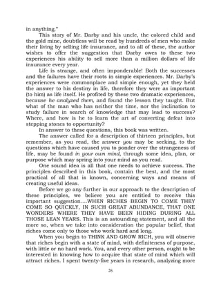 in anything.”
      This story of Mr. Darby and his uncle, the colored child and
the gold mine, doubtless will be read by hundreds of men who make
their living by selling life insurance, and to all of these, the author
wishes to offer the suggestion that Darby owes to these two
experiences his ability to sell more than a million dollars of life
insurance every year.
      Life is strange, and often imponderable! Both the successes
and the failures have their roots in simple experiences. Mr. Darby’s
experiences were commonplace and simple enough, yet they held
the answer to his destiny in life, therefore they were as important
(to him) as life itself. He profited by these two dramatic experiences,
because he analyzed them, and found the lesson they taught. But
what of the man who has neither the time, nor the inclination to
study failure in search of knowledge that may lead to success?
Where, and how is he to learn the art of converting defeat into
stepping stones to opportunity?
      In answer to these questions, this book was written.
      The answer called for a description of thirteen principles, but
remember, as you read, the answer you may be seeking, to the
questions which have caused you to ponder over the strangeness of
life, may be found in your own mind, through some idea, plan, or
purpose which may spring into your mind as you read.
      One sound idea is all that one needs to achieve success. The
principles described in this book, contain the best, and the most
practical of all that is known, concerning ways and means of
creating useful ideas.
      Before we go any further in our approach to the description of
these principles, we believe you are entitled to receive this
important suggestion….WHEN RICHES BEGIN TO COME THEY
COME SO QUICKLY, IN SUCH GREAT ABUNDANCE, THAT ONE
WONDERS WHERE THEY HAVE BEEN HIDING DURING ALL
THOSE LEAN YEARS. This is an astounding statement, and all the
more so, when we take into consideration the popular belief, that
riches come only to those who work hard and long.
      When you begin to THINK AND GROW RICH, you will observe
that riches begin with a state of mind, with definiteness of purpose,
with little or no hard work. You, and every other person, ought to be
interested in knowing how to acquire that state of mind which will
attract riches. I spent twenty-five years in research, analyzing more
                                  26
 