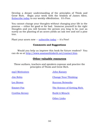 Develop a deeper understanding of the principles of Think and
Grow Rich. Begin your week with the wisdom of James Allen.
Subscribe today to our weekly eMeditation. It’s Free.

You cannot change your thoughts without changing your life in the
process -- either for good or for bad. Immerse yourself in the right
thoughts and you will become the person you long to be, just as
surely as the planting of an acorn yields an oak tree and not a pine
tree.

Plant your acorn now -- subscribe today -- it's Free!

                   Comments and Suggestions

     Would you help us improve this book for future readers? You
can do so at http://www.asamanthinketh.net/contact.htm.

                   Other valuable resources

  These authors, teachers and speakers espouse and practice the
               principles of Think and Grow Rich.

mp3 Motivators                         John Kanary

Jim Rohn                               Change Your Thinking

Les Brown                              Success Networks

Emmet Fox                              The Science of Getting Rich

Cynthia Kersey                         Build A Miracle

                                       Other Links




                                 260
 