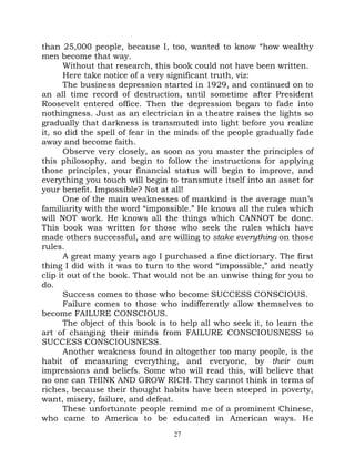 than 25,000 people, because I, too, wanted to know “how wealthy
men become that way.
       Without that research, this book could not have been written.
       Here take notice of a very significant truth, viz:
       The business depression started in 1929, and continued on to
an all time record of destruction, until sometime after President
Roosevelt entered office. Then the depression began to fade into
nothingness. Just as an electrician in a theatre raises the lights so
gradually that darkness is transmuted into light before you realize
it, so did the spell of fear in the minds of the people gradually fade
away and become faith.
       Observe very closely, as soon as you master the principles of
this philosophy, and begin to follow the instructions for applying
those principles, your financial status will begin to improve, and
everything you touch will begin to transmute itself into an asset for
your benefit. Impossible? Not at all!
       One of the main weaknesses of mankind is the average man’s
familiarity with the word “impossible.” He knows all the rules which
will NOT work. He knows all the things which CANNOT be done.
This book was written for those who seek the rules which have
made others successful, and are willing to stake everything on those
rules.
       A great many years ago I purchased a fine dictionary. The first
thing I did with it was to turn to the word “impossible,” and neatly
clip it out of the book. That would not be an unwise thing for you to
do.
       Success comes to those who become SUCCESS CONSCIOUS.
       Failure comes to those who indifferently allow themselves to
become FAILURE CONSCIOUS.
       The object of this book is to help all who seek it, to learn the
art of changing their minds from FAILURE CONSCIOUSNESS to
SUCCESS CONSCIOUSNESS.
       Another weakness found in altogether too many people, is the
habit of measuring everything, and everyone, by their own
impressions and beliefs. Some who will read this, will believe that
no one can THINK AND GROW RICH. They cannot think in terms of
riches, because their thought habits have been steeped in poverty,
want, misery, failure, and defeat.
       These unfortunate people remind me of a prominent Chinese,
who came to America to be educated in American ways. He
                                  27
 