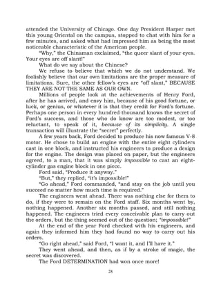 attended the University of Chicago. One day President Harper met
this young Oriental on the campus, stopped to chat with him for a
few minutes, and asked what had impressed him as being the most
noticeable characteristic of the American people.
      “Why,” the Chinaman exclaimed, “the queer slant of your eyes.
Your eyes are off slant!”
      What do we say about the Chinese?
      We refuse to believe that which we do not understand. We
foolishly believe that our own limitations are the proper measure of
limitations. Sure, the other fellow’s eyes are “off slant,” BECAUSE
THEY ARE NOT THE SAME AS OUR OWN.
      Millions of people look at the achievements of Henry Ford,
after he has arrived, and envy him, because of his good fortune, or
luck, or genius, or whatever it is that they credit for Ford’s fortune.
Perhaps one person in every hundred thousand knows the secret of
Ford’s success, and those who do know are too modest, or too
reluctant, to speak of it, because of its simplicity. A single
transaction will illustrate the “secret” perfectly.
      A few years back, Ford decided to produce his now famous V-8
motor. He chose to build an engine with the entire eight cylinders
cast in one block, and instructed his engineers to produce a design
for the engine. The design was placed on paper, but the engineers
agreed, to a man, that it was simply impossible to cast an eight-
cylinder gas engine block in one piece.
      Ford said, “Produce it anyway.”
      “But,” they replied, “it’s impossible!”
      “Go ahead,” Ford commanded, “and stay on the job until you
succeed no matter how much time is required.”
      The engineers went ahead. There was nothing else for them to
do, if they were to remain on the Ford staff. Six months went by,
nothing happened. Another six months passed, and still nothing
happened. The engineers tried every conceivable plan to carry out
the orders, but the thing seemed out of the question; “impossible!”
      At the end of the year Ford checked with his engineers, and
again they informed him they had found no way to carry out his
orders.
      “Go right ahead,” said Ford, “I want it, and I’ll have it.”
      They went ahead, and then, as if by a stroke of magic, the
secret was discovered.
      The Ford DETERMINATION had won once more!
                                  28
 