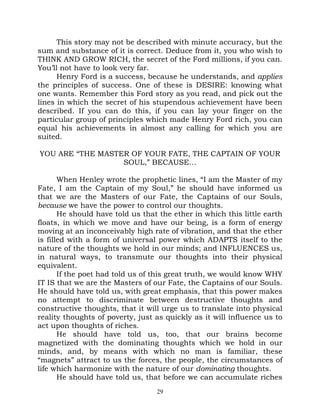 This story may not be described with minute accuracy, but the
sum and substance of it is correct. Deduce from it, you who wish to
THINK AND GROW RICH, the secret of the Ford millions, if you can.
You’ll not have to look very far.
      Henry Ford is a success, because he understands, and applies
the principles of success. One of these is DESIRE: knowing what
one wants. Remember this Ford story as you read, and pick out the
lines in which the secret of his stupendous achievement have been
described. If you can do this, if you can lay your finger on the
particular group of principles which made Henry Ford rich, you can
equal his achievements in almost any calling for which you are
suited.

YOU ARE “THE MASTER OF YOUR FATE, THE CAPTAIN OF YOUR
                  SOUL,” BECAUSE…

       When Henley wrote the prophetic lines, “I am the Master of my
Fate, I am the Captain of my Soul,” he should have informed us
that we are the Masters of our Fate, the Captains of our Souls,
because we have the power to control our thoughts.
       He should have told us that the ether in which this little earth
floats, in which we move and have our being, is a form of energy
moving at an inconceivably high rate of vibration, and that the ether
is filled with a form of universal power which ADAPTS itself to the
nature of the thoughts we hold in our minds; and INFLUENCES us,
in natural ways, to transmute our thoughts into their physical
equivalent.
       If the poet had told us of this great truth, we would know WHY
IT IS that we are the Masters of our Fate, the Captains of our Souls.
He should have told us, with great emphasis, that this power makes
no attempt to discriminate between destructive thoughts and
constructive thoughts, that it will urge us to translate into physical
reality thoughts of poverty, just as quickly as it will influence us to
act upon thoughts of riches.
       He should have told us, too, that our brains become
magnetized with the dominating thoughts which we hold in our
minds, and, by means with which no man is familiar, these
“magnets” attract to us the forces, the people, the circumstances of
life which harmonize with the nature of our dominating thoughts.
       He should have told us, that before we can accumulate riches
                                  29
 