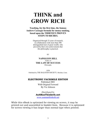 THINK and
                  GROW RICH
               Teaching, for the first time, the famous
             Andrew Carnegie formula for money-making,
                based upon the THIRTEEN PROVEN
                        STEPS TO RICHES.

                    Organized through 25 years of research,
                      in collaboration with more than 500
                    distinguished men of great wealth, who
                    proved by their own achievements that
                          this philosophy is practical.

                                      BY

                           NAPOLEON HILL
                                   Author of
                       THE LAW OF SUCCESS
                                  Philosophy


                                     1938
               Published by THE RALSTON SOCIETY, Meriden, Conn.



               ELECTRONIC FACSIMILE EDITION
                        Published 2001
                     With Original Forward
                        By Vic Johnson

                           Distributed by
                       AsAManThinketh.net
                        www.asamanthinketh.net

While this eBook is optimized for viewing on screen, it may be
printed out and assembled in booklet form. Because it is optimized
for screen viewing it has larger than normal type when printed.



                                      3
 