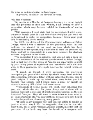 his letter as an introduction to that chapter.
      It gives you an idea of the rewards to come.

“My dear Napoleon:
     “My service as a Member of Congress having given me an insight
into the problems of men and women, I am writing to offer a
suggestion which may become helpful to thousands of worthy
people.
     “With apologies, I must state that the suggestion, if acted upon,
will mean several years of labor and responsibility for you, but I am
en-heartened to make the suggestion, because I know your great
love for rendering useful service.
     “In 1922, you delivered the Commencement address at Salem
College, when I was a member’ of the graduating class. In that
address, you planted in my mind an idea which has been
responsible for the opportunity I now have to serve the people of my
State, and will be responsible, in a very large measure, for whatever
success I may have in the future.
     “The suggestion I have in mind is, that you put into a book the
sum and substance of the address you delivered at Salem College,
and in that way give the people of America an opportunity to profit
by your many years of experience and association with the men
who, by their greatness, have made America the richest nation on
earth.
       “I recall, as though it were yesterday, the marvelous
description you gave of the method by which Henry Ford, with but
little schooling, without a dollar, with no influential friends, rose to
great heights. I made up my mind then, even before you had
finished your speech, that I would make a place for myself, no
matter how many difficulties I had to surmount.
       “Thousands of young people will finish their schooling this
year, and within the next few years. Every one of them will be
seeking just such a message of practical encouragement as the one
I received from you. They will want to know where to turn, what to
do, to get started in life. You can tell them, because you have helped
to solve the problems of so many, many people.
       “If there is any possible way that you can afford to render so
great a service, may I offer the suggestion that you include with
every book, one of your Personal Analysis Charts, in order that the
purchaser of the book may have the benefit of a complete self-
                                   31
 