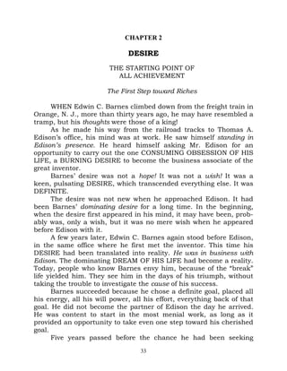 CHAPTER 2

                              DESIRE
                        THE STARTING POINT OF
                          ALL ACHIEVEMENT

                       The First Step toward Riches

      WHEN Edwin C. Barnes climbed down from the freight train in
Orange, N. J., more than thirty years ago, he may have resembled a
tramp, but his thoughts were those of a king!
      As he made his way from the railroad tracks to Thomas A.
Edison’s office, his mind was at work. He saw himself standing in
Edison’s presence. He heard himself asking Mr. Edison for an
opportunity to carry out the one CONSUMING OBSESSION OF HIS
LIFE, a BURNING DESIRE to become the business associate of the
great inventor.
      Barnes’ desire was not a hope! It was not a wish! It was a
keen, pulsating DESIRE, which transcended everything else. It was
DEFINITE.
      The desire was not new when he approached Edison. It had
been Barnes’ dominating desire for a long time. In the beginning,
when the desire first appeared in his mind, it may have been, prob-
ably was, only a wish, but it was no mere wish when he appeared
before Edison with it.
      A few years later, Edwin C. Barnes again stood before Edison,
in the same office where he first met the inventor. This time his
DESIRE had been translated into reality. He was in business with
Edison. The dominating DREAM OF HIS LIFE had become a reality.
Today, people who know Barnes envy him, because of the “break”
life yielded him. They see him in the days of his triumph, without
taking the trouble to investigate the cause of his success.
      Barnes succeeded because he chose a definite goal, placed all
his energy, all his will power, all his effort, everything back of that
goal. He did not become the partner of Edison the day he arrived.
He was content to start in the most menial work, as long as it
provided an opportunity to take even one step toward his cherished
goal.
      Five years passed before the chance he had been seeking
                                  33
 