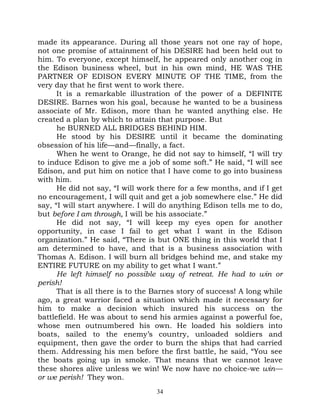 made its appearance. During all those years not one ray of hope,
not one promise of attainment of his DESIRE had been held out to
him. To everyone, except himself, he appeared only another cog in
the Edison business wheel, but in his own mind, HE WAS THE
PARTNER OF EDISON EVERY MINUTE OF THE TIME, from the
very day that he first went to work there.
      It is a remarkable illustration of the power of a DEFINITE
DESIRE. Barnes won his goal, because he wanted to be a business
associate of Mr. Edison, more than he wanted anything else. He
created a plan by which to attain that purpose. But
      he BURNED ALL BRIDGES BEHIND HIM.
      He stood by his DESIRE until it became the dominating
obsession of his life—and—finally, a fact.
      When he went to Orange, he did not say to himself, “I will try
to induce Edison to give me a job of some soft.” He said, “I will see
Edison, and put him on notice that I have come to go into business
with him.
      He did not say, “I will work there for a few months, and if I get
no encouragement, I will quit and get a job somewhere else.” He did
say, “I will start anywhere. I will do anything Edison tells me to do,
but before I am through, I will be his associate.”
      He did not say, “I will keep my eyes open for another
opportunity, in case I fail to get what I want in the Edison
organization.” He said, “There is but ONE thing in this world that I
am determined to have, and that is a business association with
Thomas A. Edison. I will burn all bridges behind me, and stake my
ENTIRE FUTURE on my ability to get what I want.”
      He left himself no possible way of retreat. He had to win or
perish!
      That is all there is to the Barnes story of success! A long while
ago, a great warrior faced a situation which made it necessary for
him to make a decision which insured his success on the
battlefield. He was about to send his armies against a powerful foe,
whose men outnumbered his own. He loaded his soldiers into
boats, sailed to the enemy’s country, unloaded soldiers and
equipment, then gave the order to burn the ships that had carried
them. Addressing his men before the first battle, he said, “You see
the boats going up in smoke. That means that we cannot leave
these shores alive unless we win! We now have no choice-we win—
or we perish! They won.
                                  34
 