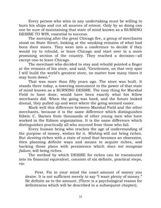Every person who wins in any undertaking must be willing to
burn his ships and cut all sources of retreat. Only by so doing can
one be sure of maintaining that state of mind known as a BURNING
DESIRE TO WIN, essential to success.
      The morning after the great Chicago fire, a group of merchants
stood on State Street, looking at the smoking remains of what had
been their stores. They went into a conference to decide if they
would try to rebuild, or leave Chicago and start over in a more
promising section of the country. They reached a decision—all
except one-to leave Chicago.
      The merchant who decided to stay and rebuild pointed a finger
at the remains of his store, and said, “Gentlemen, on that very spot
I will build the world’s greatest store, no matter how many times it
may burn down.”
      That was more than fifty years ago. The store was built. It
stands there today, a towering monument to the power of that state
of mind known as a BURNING DESIRE. The easy thing for Marshal
Field to have done, would have been exactly what his fellow
merchants did. When the going was hard, and the future looked
dismal, they pulled up and went where the going seemed easier.
      Mark well this difference between Marshal Field and the other
merchants, because it is the same difference which distinguishes
Edwin C. Barnes from thousands of other young men who have
worked in the Edison organization. It is the same difference which
distinguishes practically all who succeed from those who fail.
      Every human being who reaches the age of understanding of
the purpose of money, wishes for it. Wishing will not bring riches.
But desiring riches with a state of mind that becomes an obsession,
then planning definite ways and means to acquire riches, and
backing those plans with persistence which does not recognize
failure, will bring riches.
      The method by which DESIRE for riches can be transmuted
into its financial equivalent, consists of six definite, practical steps,
viz:

        First. Fix in your mind the exact amount of money you
   desire. It is not sufficient merely to say “I want plenty of money.”
   Be definite as to the amount. (There is a psychological reason for
   definiteness which will be described in a subsequent chapter).


                                   35
 