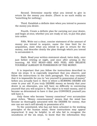 Second. Determine exactly what you intend to give in
   return for the money you desire. (There is no such reality as
   “something for nothing.)

        Third. Establish a definite date when you intend to possess
   the money you desire.

         Fourth. Create a definite plan for carrying out your desire,
   and begin at once, whether you are ready or not, to put this plan
   into action.

        Fifth. Write out a clear, concise statement of the amount of
   money you intend to acquire, name the time limit for its
   acquisition, state what you intend to give in return for the
   money, and describe clearly the plan through which you intend
   to accumulate it.

        Sixth. Read your written statement aloud, twice daily, once
   just before retiring at night, and once after arising in the
   morning. AS YOU READ—SEE AND FEEL AND BELIEVE
   YOURSELF ALREADY IN POSSESSION OF THE MONEY.

      It is important that you follow the instructions described in
these six steps. It is especially important that you observe, and
follow the instructions in the sixth paragraph. You may complain
that it is impossible for you to “see yourself in possession of money”
before you actually have it. Here is where a BURNING DESIRE will
come to your aid. If you truly DESIRE money so keenly that your
desire is an obsession, you will have no difficulty in convincing
yourself that you will acquire it. The object is to want money, and to
become so determined to have it that you CONVINCE yourself you
will have it.
      Only those who become “money conscious” ever accumulate
great riches. “Money consciousness” means that the mind has
become so thoroughly saturated with the DESIRE for money, that
one can see one’s self already in possession of it.
      To the uninitiated, who has not been schooled in the working
principles of the human mind, these instructions may appear
impractical. It may be helpful, to all who fail to recognize the
soundness of the six steps, to know that the information they
                                  36
 