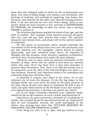 know that this changed world in which we live is demanding new
ideas, new ways of doing things, new leaders, new inventions, new
methods of teaching, new methods of marketing, new books, new
literature, new features for the radio, new ideas for moving pictures.
Back of all this demand for new and better things, there is one
quality which one must possess to win, and that is DEFINITENESS
OF PURPOSE, the knowledge of what one wants, and a burning
DESIRE to possess it.
      The business depression marked the death of one age, and the
birth of another. This changed world requires practical dreamers
who can, and will put their dreams into action. The practical
dreamers have always been, and always will be the pattern-makers
of civilization.
      We who desire to accumulate riches, should remember the
real leaders of the world always have been men who harnessed, and
put into practical use, the intangible, unseen forces of unborn
opportunity, and have converted those forces, [or impulses of
thought], into sky-scrapers, cities, factories, airplanes, automobiles,
and every form of convenience that makes life more pleasant.
      Tolerance, and an open mind are practical necessities of the
dreamer of today. Those who are afraid of new ideas are doomed
before they start. Never has there been a time more favorable to
pioneers than the present. True, there is no wild and woolly west to
be conquered, as in the days of the Covered Wagon; but there is a
vast business, financial, and industrial world to be remoulded and
redirected along new and better lines.
      In planning to acquire your share of the riches, let no one
influence you to scorn the dreamer. To win the big stakes in this
changed world, you must catch the spirit of the great pioneers of
the past, whose dreams have given to civilization all that it has of
value, the spirit which serves as the life-blood of our own country—
your opportunity and mine, to develop and market our talents.
      Let us not forget, Columbus dreamed of an Unknown world,
staked his life on the existence of such a world, and discovered it!
      Copernicus, the great astronomer, dreamed of a multiplicity of
worlds, and revealed them! No one denounced him as “impractical”
after he had triumphed. Instead, the world worshipped at his
shrine, thus proving once more that “SUCCESS REQUIRES NO
APOLOGIES, FAILURE PERMITS NO ALIBIS.”
      If the thing you wish to do is right, and you believe in it, go
                                  38
 