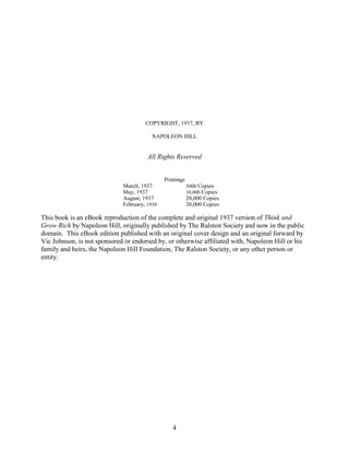 COPYRIGHT, 1937, BY

                                        NAPOLEON HILL


                                       All Rights Reserved


                                              Printings
                             March, 1937      .           .5000 Copies
                             May, 1937        .           . 10,000 Copies

                             August, 1937     .           .   20,000 Copies
                             February, 1938   .           .   20,000 Copies

This book is an eBook reproduction of the complete and original 1937 version of Think and
Grow Rich by Napoleon Hill, originally published by The Ralston Society and now in the public
domain. This eBook edition published with an original cover design and an original forward by
Vic Johnson, is not sponsored or endorsed by, or otherwise affiliated with, Napoleon Hill or his
family and heirs, the Napoleon Hill Foundation, The Ralston Society, or any other person or
entity.




                                                  4
 