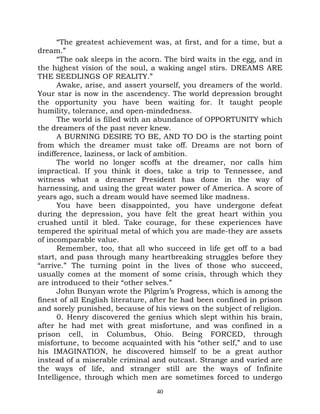 “The greatest achievement was, at first, and for a time, but a
dream.”
      “The oak sleeps in the acorn. The bird waits in the egg, and in
the highest vision of the soul, a waking angel stirs. DREAMS ARE
THE SEEDLINGS OF REALITY.”
      Awake, arise, and assert yourself, you dreamers of the world.
Your star is now in the ascendency. The world depression brought
the opportunity you have been waiting for. It taught people
humility, tolerance, and open-mindedness.
      The world is filled with an abundance of OPPORTUNITY which
the dreamers of the past never knew.
      A BURNING DESIRE TO BE, AND TO DO is the starting point
from which the dreamer must take off. Dreams are not born of
indifference, laziness, or lack of ambition.
      The world no longer scoffs at the dreamer, nor calls him
impractical. If you think it does, take a trip to Tennessee, and
witness what a dreamer President has done in the way of
harnessing, and using the great water power of America. A score of
years ago, such a dream would have seemed like madness.
      You have been disappointed, you have undergone defeat
during the depression, you have felt the great heart within you
crushed until it bled. Take courage, for these experiences have
tempered the spiritual metal of which you are made-they are assets
of incomparable value.
      Remember, too, that all who succeed in life get off to a bad
start, and pass through many heartbreaking struggles before they
“arrive.” The turning point in the lives of those who succeed,
usually comes at the moment of some crisis, through which they
are introduced to their “other selves.”
      John Bunyan wrote the Pilgrim’s Progress, which is among the
finest of all English literature, after he had been confined in prison
and sorely punished, because of his views on the subject of religion.
      0. Henry discovered the genius which slept within his brain,
after he had met with great misfortune, and was confined in a
prison cell, in Columbus, Ohio. Being FORCED, through
misfortune, to become acquainted with his “other self,” and to use
his IMAGINATION, he discovered himself to be a great author
instead of a miserable criminal and outcast. Strange and varied are
the ways of life, and stranger still are the ways of Infinite
Intelligence, through which men are sometimes forced to undergo
                                  40
 