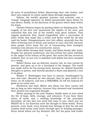 all sorts of punishment before discovering their own brains, and
their own capacity to create useful ideas through imagination.
      Edison, the world’s greatest inventor and scientist, was a
“tramp” telegraph operator, he failed innumerable times before he
was driven, finally, to the discovery of the genius which slept within
his brain.
      Charles Dickens began by pasting labels on blacking pots. The
tragedy of his first love penetrated the depths of his soul, and
converted him into one of the world’s truly great authors. That
tragedy produced, first, David Copperfield, then a succession of
other works that made this a richer and better world for all who
read his books. Disappointment over love affairs, generally has the
effect of driving men to drink, and women to ruin; and this, because
most people never learn the art of transmuting their strongest
emotions into dreams of a constructive nature.
      Helen Keller became deaf, dumb, and blind shortly after birth.
Despite her greatest misfortune, she has written her name indelibly
in the pages of the history of the great. Her entire life has served as
evidence that no one ever is defeated until defeat has been accepted
as a reality.
      Robert Burns was an illiterate country lad, he was cursed by
poverty, and grew up to be a drunkard in the bargain. The world
was made better for his having lived, because he clothed beautiful
thoughts in poetry, and thereby plucked a thorn and planted a rose
in its place.
      Booker T. Washington was born in slavery, handicapped by
race and color. Because he was tolerant, had an open mind at all
times, on all subjects, and was a DREAMER, he left his impress for
good on an entire race.
      Beethoven was deaf, Milton was blind, but their names will
last as long as time endures, because they dreamed and translated
their dreams into organized thought.
      Before passing to the next chapter, kindle anew in your mind
the fire of hope, faith, courage, and tolerance. If you have these
states of mind, and a working knowledge of the principles
described, all else that you need will come to you, when you are
READY for it. Let Emerson state the thought in these words, “Every
proverb, every book, every byword that belongs to thee for aid and
comfort shall surely come home through open or winding passages.
Every friend whom not thy fantastic will, but the great and tender
                                  41
 