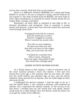soul in thee craveth, shall lock thee in his embrace.”
      There is a difference between WISHING for a thing and being
READY to receive it. No one is ready for a thing, until he believes he
can acquire it. The state of mind must be BELIEF, not mere hope or
wish. Open-mindedness is essential for belief. Closed minds do not
inspire faith, courage, and belief.
      Remember, no more effort is required to aim high in life, to
demand abundance and prosperity, than is required to accept
misery and poverty. A great poet has correctly stated this universal
truth through these lines:

                 “I bargained with Life for a penny,
                    And Life would pay no more,
                    However I begged at evening
                  When I counted my scanty store.

                   “For Life is a just employer,
                   He gives you what you ask,
                 But once you have set the wages,
                  Why, you must bear the task.

                   “I worked for a menial’s hire,
                      Only to learn, dismayed,
                 That any wage I had asked of Life,
                  Life would have willingly paid.”

                  DESIRE OUTWITS MOTHER NATURE

      As a fitting climax to this chapter, I wish to introduce one of
the most unusual persons I have ever known. I first saw him
twenty-four years ago, a few minutes after he was born. He came
into the world without any physical sign of ears, and the doctor
admitted, when pressed for an opinion, that the child might be deaf,
and mute for life.
      I challenged the doctor’s opinion. I had the right to do so, I
was the child’s father. I, too, reached a decision, and rendered an
opinion, but I expressed the opinion silently, in the secrecy of my
own heart. I decided that my son would hear and speak. Nature
could send me a child without ears, but Nature could not induce me
to accept the reality of the affliction.
                                  42
 