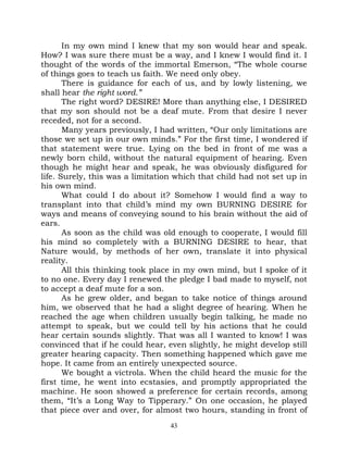 In my own mind I knew that my son would hear and speak.
How? I was sure there must be a way, and I knew I would find it. I
thought of the words of the immortal Emerson, “The whole course
of things goes to teach us faith. We need only obey.
       There is guidance for each of us, and by lowly listening, we
shall hear the right word.”
       The right word? DESIRE! More than anything else, I DESIRED
that my son should not be a deaf mute. From that desire I never
receded, not for a second.
       Many years previously, I had written, “Our only limitations are
those we set up in our own minds.” For the first time, I wondered if
that statement were true. Lying on the bed in front of me was a
newly born child, without the natural equipment of hearing. Even
though he might hear and speak, he was obviously disfigured for
life. Surely, this was a limitation which that child had not set up in
his own mind.
       What could I do about it? Somehow I would find a way to
transplant into that child’s mind my own BURNING DESIRE for
ways and means of conveying sound to his brain without the aid of
ears.
       As soon as the child was old enough to cooperate, I would fill
his mind so completely with a BURNING DESIRE to hear, that
Nature would, by methods of her own, translate it into physical
reality.
       All this thinking took place in my own mind, but I spoke of it
to no one. Every day I renewed the pledge I bad made to myself, not
to accept a deaf mute for a son.
       As he grew older, and began to take notice of things around
him, we observed that he had a slight degree of hearing. When he
reached the age when children usually begin talking, he made no
attempt to speak, but we could tell by his actions that he could
hear certain sounds slightly. That was all I wanted to know! I was
convinced that if he could hear, even slightly, he might develop still
greater hearing capacity. Then something happened which gave me
hope. It came from an entirely unexpected source.
       We bought a victrola. When the child heard the music for the
first time, he went into ecstasies, and promptly appropriated the
machine. He soon showed a preference for certain records, among
them, “It’s a Long Way to Tipperary.” On one occasion, he played
that piece over and over, for almost two hours, standing in front of
                                  43
 