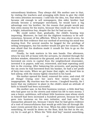 extraordinary kindness. They always did. His mother saw to that,
by visiting the teachers and arranging with them to give the child
the extra attention necessary. I sold him the idea, too, that when he
became old enough to sell newspapers, (his older brother had
already become a newspaper merchant), he would have a big
advantage over his brother, for the reason that people would pay
him extra money for his wares, because they could see that he was
a bright, industrious boy, despite the fact he had no ears.
      We could notice that, gradually, the child’s hearing was
improving. Moreover, he had not the slightest tendency to be self-
conscious, because of his affliction. When he was about seven, he
showed the first evidence that our method of servicing his mind was
bearing fruit. For several months he begged for the privilege of
selling newspapers, but his mother would not give her consent. She
was afraid that his deafness made it unsafe for him to go on the
street alone.
      Finally, he took matters in his own hands. One afternoon,
when he was left at home with the servants, he climbed through the
kitchen window, shinnied to the ground, and set out on his own. He
borrowed six cents in capital from the neighborhood shoemaker,
invested it in papers, sold out, reinvested, and kept repeating until
late in the evening. After balancing his accounts, and paying back
the six cents he had borrowed from his banker, he had a net profit
of forty-two cents. When we got home that night, we found him in
bed asleep, with the money tightly clenched in his hand.
      His mother opened his hand, removed the coins, and cried. Of
all things! Crying over her son’s first victory seemed so
inappropriate. My reaction was the reverse. I laughed heartily, for I
knew that my endeavor to plant in the child’s mind an attitude of
faith in himself had been successful.
      His mother saw, in his first business venture, a little deaf boy
who had gone out in the streets and risked his life to earn money. I
saw a brave, ambitious, self-reliant little business man whose stock
in himself had been increased a hundred percent, because he had
gone into business on his own initiative, and had won. The
transaction pleased me, because I knew that he had given evidence
of a trait of resourcefulness that would go with him all through life.
Later events proved this to be true. When his older brother wanted
something, he would lie down on the floor, kick his feet in the air,
cry for it—and get it. When the “little deaf boy” wanted something,
                                  45
 