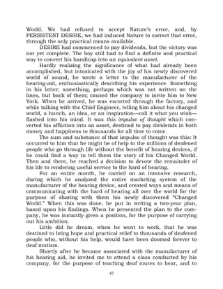 World. We had refused to accept Nature’s error, and, by
PERSISTENT DESIRE, we had induced Nature to correct that error,
through the only practical means available.
       DESIRE had commenced to pay dividends, but the victory was
not yet complete. The boy still had to find a definite and practical
way to convert his handicap into an equivalent asset.
       Hardly realizing the significance of what had already been
accomplished, but intoxicated with the joy of his newly discovered
world of sound, he wrote a letter to the manufacturer of the
hearing-aid, enthusiastically describing his experience. Something
in his letter; something, perhaps which was not written on the
lines, but back of them; caused the company to invite him to New
York. When be arrived, he was escorted through the factory, and
while talking with the Chief Engineer, telling him about his changed
world, a hunch, an idea, or an inspiration—call it what you wish—
flashed into his mind. It was this impulse of thought which con-
verted his affliction into an asset, destined to pay dividends in both
money and happiness to thousands for all time to come.
       The sum and substance of that impulse of thought was this: It
occurred to him that he might be of help to the millions of deafened
people who go through life without the benefit of hearing devices, if
he could find a way to tell them the story of his Changed World.
Then and there, he reached a decision to devote the remainder of
his life to rendering useful service to the hard of hearing.
       For an entire month, he carried on an intensive research,
during which he analyzed the entire marketing system of the
manufacturer of the hearing device, and created ways and means of
communicating with the hard of hearing all over the world for the
purpose of sharing with them his newly discovered “Changed
World.” When this was done, he put in writing a two-year plan,
based upon his findings. When he presented the plan to the com-
pany, he was instantly given a position, for the purpose of carrying
out his ambition.
       Little did he dream, when he went to work, that he was
destined to bring hope and practical relief to thousands of deafened
people who, without his help, would have been doomed forever to
deaf mutism.
       Shortly after he became associated with the manufacturer of
his hearing aid, he invited me to attend a class conducted by his
company, for the purpose of teaching deaf mutes to hear, and to
                                  47
 