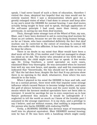 speak. I had never heard of such a form of education, therefore I
visited the class, skeptical but hopeful that my time would not be
entirely wasted. Here I saw a demonstration which gave me a
greatly enlarged vision of what I had done to arouse and keep alive
in my son’s mind the DESIRE for normal hearing. I saw deaf mutes
actually being taught to hear and to speak, through application of
the self-same principle I had used, more than twenty years
previously, in saving my son from deaf mutism.
      Thus, through some strange turn of the Wheel of Fate, my son,
Blair, and I have been destined to aid in correcting deaf mutism for
those as yet unborn, because we are the only living human beings,
as far as I know, who have established definitely the fact that deaf
mutism can be corrected to the extent of restoring to normal life
those who suffer with this affliction. It has been done for one; it will
be done for others.
      There is no doubt in my mind that Blair would have been a
deaf mute all his life, if his mother and I had not managed to shape
his mind as we did. The doctor who attended at his birth told us,
confidentially, the child might never hear or speak. A few weeks
ago, Dr. Irving Voorhees, a noted specialist on such cases,
examined Blair very thoroughly. He was astounded when he learned
how well my son now hears, and speaks, and said his examination
indicated that “theoretically, the boy should not be able to hear at
all.” But the lad does hear, despite the fact that X-ray pictures show
there is no opening in the skull, whatsoever, from where his ears
should be to the brain.
      When I planted in his mind the DESIRE to hear and talk, and
live as a normal person, there went with that impulse some strange
influence which caused Nature to become bridge-builder, and span
the gulf of silence between his brain and the outer world, by some
means which the keenest medical specialists have not been able to
interpret. It would be sacrilege for me to even conjecture as to how
Nature performed this miracle. It would be unforgivable if I
neglected to tell the world as much as I know of the humble part I
assumed in the strange experience. It is my duty, and a privilege to
say I believe, and not without reason, that nothing is impossible to
the person who backs DESIRE with enduring FAITH.
      Verily, a BURNING DESIRE has devious ways of transmuting
itself into its physical equivalent. Blair DESIRED normal hearing;
now he has it! He was born with a handicap which might easily
                                   48
 