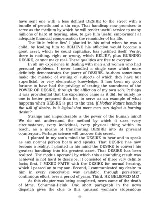 have sent one with a less defined DESIRE to the street with a
bundle of pencils and a tin cup. That handicap now promises to
serve as the medium by which he will render useful service to many
millions of hard of hearing, also, to give him useful employment at
adequate financial compensation the remainder of his life.
      The little “white lies” I planted in his mind when he was a
child, by leading him to BELIEVE his affliction would become a
great asset, which he could capitalize, has justified itself. Verily,
there is nothing, right or wrong, which BELIEF, plus BURNING
DESIRE, cannot make real. These qualities are free to everyone.
      In all my experience in dealing with men and women who had
personal problems, I never handled a single case which more
definitely demonstrates the power of DESIRE. Authors sometimes
make the mistake of writing of subjects of which they have but
superficial, or very elementary knowledge. It has been my good
fortune to have had the privilege of testing the soundness of the
POWER OF DESIRE, through the affliction of my own son. Perhaps
it was providential that the experience came as it did, for surely no
one is better prepared than he, to serve as an example of what
happens when DESIRE is put to the test. If Mother Nature bends to
the will of desire, is it logical that mere men can defeat a burning
desire?
      Strange and imponderable is the power of the human mind!
We do not understand the method by which it uses every
circumstance, every individual, every physical thing within its
reach, as a means of transmuting DESIRE into its physical
counterpart. Perhaps science will uncover this secret.
      I planted in my son’s mind the DESIRE to hear and to speak
as any normal person hears and speaks. That DESIRE has now
become a reality. I planted in his mind the DESIRE to convert his
greatest handicap into his greatest asset. That DESIRE has been
realized. The modus operandi by which this astounding result was
achieved is not hard to describe. It consisted of three very definite
facts; first, I MIXED FAITH with the DESIRE for normal hearing,
which I passed on to my son. Second, I communicated my desire to
him in every conceivable way available, through persistent,
continuous effort, over a period of years. Third, HE BELIEVED ME!
      As this chapter was being completed, news came of the death
of Mme. Schuman-Heink. One short paragraph in the news
dispatch gives the clue to this unusual woman’s stupendous
                                 49
 
