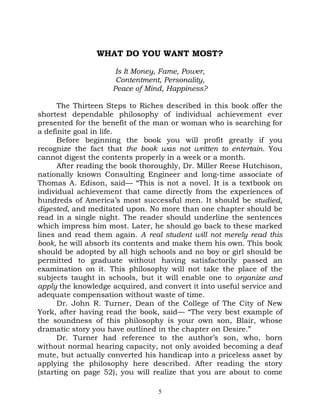 WHAT DO YOU WANT MOST?

                     Is It Money, Fame, Power,
                     Contentment, Personality,
                    Peace of Mind, Happiness?

      The Thirteen Steps to Riches described in this book offer the
shortest dependable philosophy of individual achievement ever
presented for the benefit of the man or woman who is searching for
a definite goal in life.
      Before beginning the book you will profit greatly if you
recognize the fact that the book was not written to entertain. You
cannot digest the contents properly in a week or a month.
      After reading the book thoroughly, Dr. Miller Reese Hutchison,
nationally known Consulting Engineer and long-time associate of
Thomas A. Edison, said— “This is not a novel. It is a textbook on
individual achievement that came directly from the experiences of
hundreds of America’s most successful men. It should be studied,
digested, and meditated upon. No more than one chapter should be
read in a single night. The reader should underline the sentences
which impress him most. Later, he should go back to these marked
lines and read them again. A real student will not merely read this
book, he will absorb its contents and make them his own. This book
should be adopted by all high schools and no boy or girl should be
permitted to graduate without having satisfactorily passed an
examination on it. This philosophy will not take the place of the
subjects taught in schools, but it will enable one to organize and
apply the knowledge acquired, and convert it into useful service and
adequate compensation without waste of time.
      Dr. John R. Turner, Dean of the College of The City of New
York, after having read the book, said— “The very best example of
the soundness of this philosophy is your own son, Blair, whose
dramatic story you have outlined in the chapter on Desire.”
      Dr. Turner had reference to the author’s son, who, born
without normal hearing capacity, not only avoided becoming a deaf
mute, but actually converted his handicap into a priceless asset by
applying the philosophy here described. After reading the story
(starting on page 52), you will realize that you are about to come

                                 5
 