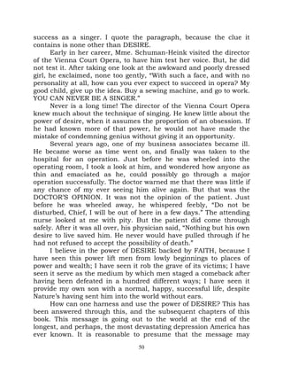 success as a singer. I quote the paragraph, because the clue it
contains is none other than DESIRE.
      Early in her career, Mme. Schuman-Heink visited the director
of the Vienna Court Opera, to have him test her voice. But, he did
not test it. After taking one look at the awkward and poorly dressed
girl, he exclaimed, none too gently, “With such a face, and with no
personality at all, how can you ever expect to succeed in opera? My
good child, give up the idea. Buy a sewing machine, and go to work.
YOU CAN NEVER BE A SINGER.”
      Never is a long time! The director of the Vienna Court Opera
knew much about the technique of singing. He knew little about the
power of desire, when it assumes the proportion of an obsession. If
he had known more of that power, he would not have made the
mistake of condemning genius without giving it an opportunity.
      Several years ago, one of my business associates became ill.
He became worse as time went on, and finally was taken to the
hospital for an operation. Just before he was wheeled into the
operating room, I took a look at him, and wondered how anyone as
thin and emaciated as he, could possibly go through a major
operation successfully. The doctor warned me that there was little if
any chance of my ever seeing him alive again. But that was the
DOCTOR’S OPINION. It was not the opinion of the patient. Just
before he was wheeled away, he whispered feebly, “Do not be
disturbed, Chief, I will be out of here in a few days.” The attending
nurse looked at me with pity. But the patient did come through
safely. After it was all over, his physician said, “Nothing but his own
desire to live saved him. He never would have pulled through if he
had not refused to accept the possibility of death.”
      I believe in the power of DESIRE backed by FAITH, because I
have seen this power lift men from lowly beginnings to places of
power and wealth; I have seen it rob the grave of its victims; I have
seen it serve as the medium by which men staged a comeback after
having been defeated in a hundred different ways; I have seen it
provide my own son with a normal, happy, successful life, despite
Nature’s having sent him into the world without ears.
      How can one harness and use the power of DESIRE? This has
been answered through this, and the subsequent chapters of this
book. This message is going out to the world at the end of the
longest, and perhaps, the most devastating depression America has
ever known. It is reasonable to presume that the message may
                                  50
 