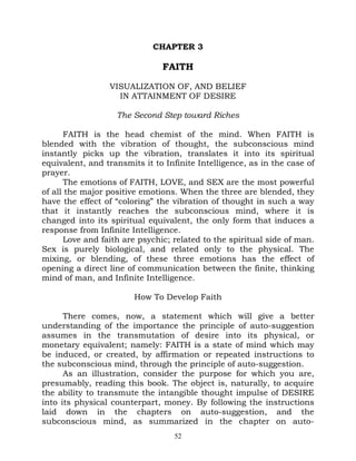 CHAPTER 3

                               FAITH

                 VISUALIZATION OF, AND BELIEF
                   IN ATTAINMENT OF DESIRE

                   The Second Step toward Riches

       FAITH is the head chemist of the mind. When FAITH is
blended with the vibration of thought, the subconscious mind
instantly picks up the vibration, translates it into its spiritual
equivalent, and transmits it to Infinite Intelligence, as in the case of
prayer.
       The emotions of FAITH, LOVE, and SEX are the most powerful
of all the major positive emotions. When the three are blended, they
have the effect of “coloring” the vibration of thought in such a way
that it instantly reaches the subconscious mind, where it is
changed into its spiritual equivalent, the only form that induces a
response from Infinite Intelligence.
       Love and faith are psychic; related to the spiritual side of man.
Sex is purely biological, and related only to the physical. The
mixing, or blending, of these three emotions has the effect of
opening a direct line of communication between the finite, thinking
mind of man, and Infinite Intelligence.

                        How To Develop Faith

      There comes, now, a statement which will give a better
understanding of the importance the principle of auto-suggestion
assumes in the transmutation of desire into its physical, or
monetary equivalent; namely: FAITH is a state of mind which may
be induced, or created, by affirmation or repeated instructions to
the subconscious mind, through the principle of auto-suggestion.
      As an illustration, consider the purpose for which you are,
presumably, reading this book. The object is, naturally, to acquire
the ability to transmute the intangible thought impulse of DESIRE
into its physical counterpart, money. By following the instructions
laid down in the chapters on auto-suggestion, and the
subconscious mind, as summarized in the chapter on auto-
                                   52
 