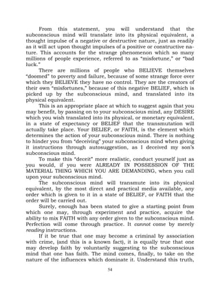 From this statement, you will understand that the
subconscious mind will translate into its physical equivalent, a
thought impulse of a negative or destructive nature, just as readily
as it will act upon thought impulses of a positive or constructive na-
ture. This accounts for the strange phenomenon which so many
millions of people experience, referred to as “misfortune,” or “bad
luck.”
      There are millions of people who BELIEVE themselves
“doomed” to poverty and failure, because of some strange force over
which they BELIEVE they have no control. They are the creators of
their own “misfortunes,” because of this negative BELIEF, which is
picked up by the subconscious mind, and translated into its
physical equivalent.
      This is an appropriate place at which to suggest again that you
may benefit, by passing on to your subconscious mind, any DESIRE
which you wish translated into its physical, or monetary equivalent,
in a state of expectancy or BELIEF that the transmutation will
actually take place. Your BELIEF, or FAITH, is the element which
determines the action of your subconscious mind. There is nothing
to hinder you from “deceiving” your subconscious mind when giving
it instructions through autosuggestion, as I deceived my son’s
subconscious mind.
      To make this “deceit” more realistic, conduct yourself just as
you would, if you were ALREADY IN POSSESSION OF THE
MATERIAL THING WHICH YOU ARE DEMANDING, when you call
upon your subconscious mind.
      The subconscious mind will transmute into its physical
equivalent, by the most direct and practical media available, any
order which is given to it in a state of BELIEF, or FAITH that the
order will be carried out.
      Surely, enough has been stated to give a starting point from
which one may, through experiment and practice, acquire the
ability to mix FAITH with any order given to the subconscious mind.
Perfection will come through practice. It cannot come by merely
reading instructions.
      If it be true that one may become a criminal by association
with crime, (and this is a known fact), it is equally true that one
may develop faith by voluntarily suggesting to the subconscious
mind that one has faith. The mind comes, finally, to take on the
nature of the influences which dominate it. Understand this truth,
                                  54
 