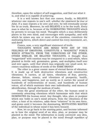 therefore, upon the subject of self-suggestion, and find out what it
is, and what it is capable of achieving.
      It is a well known fact that one comes, finally, to BELIEVE
whatever one repeats to one’s self, whether the statement be true or
false. If a man repeats a lie over and over, he will eventually accept
the lie as truth. Moreover, he will BELIEVE it to be the truth. Every
man is what he is, because of the DOMINATING THOUGHTS which
he permits to occupy his mind. Thoughts which a man deliberately
places in his own mind, and encourages with sympathy, and with
which he mixes any one or more of the emotions, constitute the
motivating forces, which direct and control his every movement, act,
and deed!
      Comes, now, a very significant statement of truth:
      THOUGHTS WHICH ARE MIXED WITH ANY OF THE
FEELINGS OF EMOTIONS, CONSTITUTE A “MAGNETIC” FORCE
WHICH ATTRACTS, FROM THE VIBRATIONS OF THE ETHER,
OTHER SIMILAR, OR RELATED THOUGHTS. A thought thus
“magnetized” with emotion may be compared to a seed which, when
planted in fertile soil, germinates, grows, and multiplies itself over
and over again, until that which was originally one small seed, be-
comes countless millions of seeds of the SAME BRAND!
      The ether is a great cosmic mass of eternal forces of vibration.
It is made up of both destructive vibrations and constructive
vibrations. It carries, at all times, vibrations of fear, poverty,
disease, failure, misery; and vibrations of prosperity, health,
success, and happiness, just as surely as it carries the sound of
hundreds of orchestrations of music, and hundreds of human
voices, all of which maintain their own individuality, and means of
identification, through the medium of radio.
      From the great storehouse of the ether, the human mind is
constantly attracting vibrations which harmonize with that which
DOMINATES the human mind. Any thought, idea, plan, or purpose
which one holds in one’s mind attracts, from the vibrations of the
ether, a host of its relatives, adds these “relatives” to its own force,
and grows until it becomes the dominating, MOTIVATING MASTER
of the individual in whose mind it has been housed.
      Now, let us go back to the starting point, and become informed
as to how the original seed of an idea, plan, or purpose may be
planted in the mind. The information is easily conveyed: any idea,
plan, or purpose may be placed in the mind through repetition of
                                   56
 