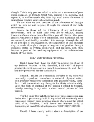 thought. This is why you are asked to write out a statement of your
major purpose, or Definite Chief Aim, commit it to memory, and
repeat it, in audible words, day after day, until these vibrations of
sound have reached your subconscious mind.
     We are what we are, because of the vibrations of thought
which we pick up and register, through the stimuli of our daily
environment.
     Resolve to throw off the influences of any unfortunate
environment, and to build your own life to ORDER. Taking
inventory of mental assets and liabilities, you will discover that your
greatest weakness is lack of self-confidence. This handicap can be
surmounted, and timidity translated into courage, through the aid
of the principle of autosuggestion. The application of this principle
may be made through a simple arrangement of positive thought
impulses stated in writing, memorized, and repeated, until they
become a part of the working equipment of the subconscious
faculty of your mind.

                  SELF-CONFIDENCE FORMULA

        First. I know that I have the ability to achieve the object of
   my Definite Purpose in life, therefore, I DEMAND of myself
   persistent, continuous action toward its attainment, and I here
   and now promise to render such action.

         Second. I realize the dominating thoughts of my mind will
   eventually reproduce themselves in outward, physical action,
   and gradually transform themselves into physical reality, there-
   fore, I will concentrate my thoughts for thirty minutes daily,
   upon the task of thinking of the person I intend to become,
   thereby creating in my mind a clear mental picture of that
   person.

        Third. I know through the principle of auto-suggestion, any
   desire that I persistently hold in my mind will eventually seek
   expression through some practical means of attaining the object
   back of it, therefore, I will devote ten minutes daily to
   demanding of myself the development of SELF-CONFIDENCE.

         Fourth. I have clearly written down a description of my
                                  57
 