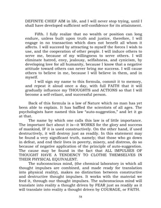 DEFINITE CHIEF AIM in life, and I will never stop trying, until I
   shall have developed sufficient self-confidence for its attainment.

         Fifth. I fully realize that no wealth or position can long
   endure, unless built upon truth and justice, therefore, I will
   engage in no transaction which does not benefit all whom it
   affects. I will succeed by attracting to myself the forces I wish to
   use, and the cooperation of other people. I will induce others to
   serve me, because of my willingness to serve others. I will
   eliminate hatred, envy, jealousy, selfishness, and cynicism, by
   developing love for all humanity, because I know that a negative
   attitude toward others can never bring me success. I will cause
   others to believe in me, because I will believe in them, and in
   myself.
         I will sign my name to this formula, commit it to memory,
   and repeat it aloud once a day, with full FAITH that it will
   gradually influence my THOUGHTS and ACTIONS so that I will
   become a self-reliant, and successful person.

      Back of this formula is a law of Nature which no man has yet
been able to explain. It has baffled the scientists of all ages. The
psychologists have named this law “auto-suggestion,” and let it go
at that.
      The name by which one calls this law is of little importance.
The important fact about it is—it WORKS for the glory and success
of mankind, IF it is used constructively. On the other hand, if used
destructively, it will destroy just as readily. In this statement may
be found a very significant truth, namely; that those who go down
in defeat, and end their lives in poverty, misery, and distress, do so
because of negative application of the principle of auto-suggestion.
The cause may be found in the fact that ALL IMPULSES OF
THOUGHT HAVE A TENDENCY TO CLOTHE THEMSELVES IN
THEIR PHYSICAL EQUIVALENT.
      The subconscious mind, (the chemical laboratory in which all
thought impulses are combined, and made ready for translation
into physical reality), makes no distinction between constructive
and destructive thought impulses. It works with the material we
feed it, through our thought impulses. The subconscious mind will
translate into reality a thought driven by FEAR just as readily as it
will translate into reality a thought driven by COURAGE, or FAITH.
                                  58
 