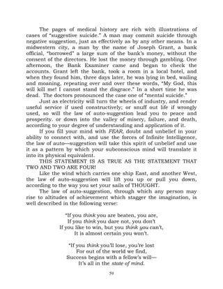 The pages of medical history are rich with illustrations of
cases of “suggestive suicide.” A man may commit suicide through
negative suggestion, just as effectively as by any other means. In a
midwestern city, a man by the name of Joseph Grant, a bank
official, “borrowed” a large sum of the bank’s money, without the
consent of the directors. He lost the money through gambling. One
afternoon, the Bank Examiner came and began to check the
accounts. Grant left the bank, took a room in a local hotel, and
when they found him, three days later, he was lying in bed, wailing
and moaning, repeating over and over these words, “My God, this
will kill me! I cannot stand the disgrace.” In a short time he was
dead. The doctors pronounced the case one of “mental suicide.”
      Just as electricity will turn the wheels of industry, and render
useful service if used constructively; or snuff out life if wrongly
used, so will the law of auto-suggestion lead you to peace and
prosperity. or down into the valley of misery, failure, and death,
according to your degree of understanding and application of it.
      If you fill your mind with FEAR, doubt and unbelief in your
ability to connect with, and use the forces of Infinite Intelligence,
the law of auto—suggestion will take this spirit of unbelief and use
it as a pattern by which your subconscious mind will translate it
into its physical equivalent.
      THIS STATEMENT IS AS TRUE AS THE STATEMENT THAT
TWO AND TWO ARE FOUR!
      Like the wind which carries one ship East, and another West,
the law of auto-suggestion will lift you up or pull you down,
according to the way you set your sails of THOUGHT.
      The law of auto-suggestion, through which any person may
rise to altitudes of achievement which stagger the imagination, is
well described in the following verse:

                “If you think you are beaten, you are,
                 If you think you dare not, you don’t
             If you like to win, but you think you can’t,
                     It is almost certain you won’t.

                 “If you think you’ll lose, you’re lost
                     For out of the world we find,
                Success begins with a fellow’s will—
                      It’s all in the state of mind.
                                  59
 