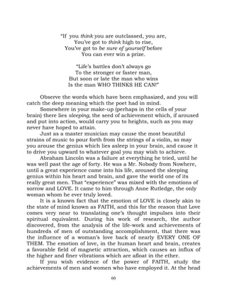 “If you think you are outclassed, you are,
                   You’ve got to think high to rise,
               You’ve got to be sure of yourself before
                      You can ever win a prize.

                    “Life’s battles don’t always go
                   To the stronger or faster man,
                But soon or late the man who wins
                Is the man WHO THINKS HE CAN!”

      Observe the words which have been emphasized, and you will
catch the deep meaning which the poet had in mind.
      Somewhere in your make-up (perhaps in the cells of your
brain) there lies sleeping, the seed of achievement which, if aroused
and put into action, would carry you to heights, such as you may
never have hoped to attain.
      Just as a master musician may cause the most beautiful
strains of music to pour forth from the strings of a violin, so may
you arouse the genius which lies asleep in your brain, and cause it
to drive you upward to whatever goal you may wish to achieve.
      Abraham Lincoln was a failure at everything he tried, until he
was well past the age of forty. He was a Mr. Nobody from Nowhere,
until a great experience came into his life, aroused the sleeping
genius within his heart and brain, and gave the world one of its
really great men. That “experience” was mixed with the emotions of
sorrow and LOVE. It came to him through Anne Rutledge, the only
woman whom he ever truly loved.
      It is a known fact that the emotion of LOVE is closely akin to
the state of mind known as FAITH, and this for the reason that Love
comes very near to translating one’s thought impulses into their
spiritual equivalent. During his work of research, the author
discovered, from the analysis of the life-work and achievements of
hundreds of men of outstanding accomplishment, that there was
the influence of a woman’s love back of nearly EVERY ONE OF
THEM. The emotion of love, in the human heart and brain, creates
a favorable field of magnetic attraction, which causes an influx of
the higher and finer vibrations which are afloat in the ether.
      If you wish evidence of the power of FAITH, study the
achievements of men and women who have employed it. At the head
                                 60
 