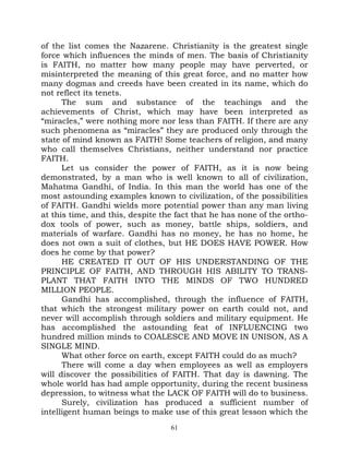 of the list comes the Nazarene. Christianity is the greatest single
force which influences the minds of men. The basis of Christianity
is FAITH, no matter how many people may have perverted, or
misinterpreted the meaning of this great force, and no matter how
many dogmas and creeds have been created in its name, which do
not reflect its tenets.
      The sum and substance of the teachings and the
achievements of Christ, which may have been interpreted as
“miracles,” were nothing more nor less than FAITH. If there are any
such phenomena as “miracles” they are produced only through the
state of mind known as FAITH! Some teachers of religion, and many
who call themselves Christians, neither understand nor practice
FAITH.
      Let us consider the power of FAITH, as it is now being
demonstrated, by a man who is well known to all of civilization,
Mahatma Gandhi, of India. In this man the world has one of the
most astounding examples known to civilization, of the possibilities
of FAITH. Gandhi wields more potential power than any man living
at this time, and this, despite the fact that he has none of the ortho-
dox tools of power, such as money, battle ships, soldiers, and
materials of warfare. Gandhi has no money, he has no home, he
does not own a suit of clothes, but HE DOES HAVE POWER. How
does he come by that power?
      HE CREATED IT OUT OF HIS UNDERSTANDING OF THE
PRINCIPLE OF FAITH, AND THROUGH HIS ABILITY TO TRANS-
PLANT THAT FAITH INTO THE MINDS OF TWO HUNDRED
MILLION PEOPLE.
      Gandhi has accomplished, through the influence of FAITH,
that which the strongest military power on earth could not, and
never will accomplish through soldiers and military equipment. He
has accomplished the astounding feat of INFLUENCING two
hundred million minds to COALESCE AND MOVE IN UNISON, AS A
SINGLE MIND.
      What other force on earth, except FAITH could do as much?
      There will come a day when employees as well as employers
will discover the possibilities of FAITH. That day is dawning. The
whole world has had ample opportunity, during the recent business
depression, to witness what the LACK OF FAITH will do to business.
      Surely, civilization has produced a sufficient number of
intelligent human beings to make use of this great lesson which the
                                  61
 