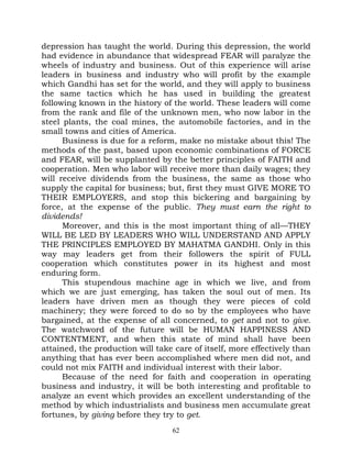 depression has taught the world. During this depression, the world
had evidence in abundance that widespread FEAR will paralyze the
wheels of industry and business. Out of this experience will arise
leaders in business and industry who will profit by the example
which Gandhi has set for the world, and they will apply to business
the same tactics which he has used in building the greatest
following known in the history of the world. These leaders will come
from the rank and file of the unknown men, who now labor in the
steel plants, the coal mines, the automobile factories, and in the
small towns and cities of America.
      Business is due for a reform, make no mistake about this! The
methods of the past, based upon economic combinations of FORCE
and FEAR, will be supplanted by the better principles of FAITH and
cooperation. Men who labor will receive more than daily wages; they
will receive dividends from the business, the same as those who
supply the capital for business; but, first they must GIVE MORE TO
THEIR EMPLOYERS, and stop this bickering and bargaining by
force, at the expense of the public. They must earn the right to
dividends!
      Moreover, and this is the most important thing of all—THEY
WILL BE LED BY LEADERS WHO WILL UNDERSTAND AND APPLY
THE PRINCIPLES EMPLOYED BY MAHATMA GANDHI. Only in this
way may leaders get from their followers the spirit of FULL
cooperation which constitutes power in its highest and most
enduring form.
      This stupendous machine age in which we live, and from
which we are just emerging, has taken the soul out of men. Its
leaders have driven men as though they were pieces of cold
machinery; they were forced to do so by the employees who have
bargained, at the expense of all concerned, to get and not to give.
The watchword of the future will be HUMAN HAPPINESS AND
CONTENTMENT, and when this state of mind shall have been
attained, the production will take care of itself, more effectively than
anything that has ever been accomplished where men did not, and
could not mix FAITH and individual interest with their labor.
      Because of the need for faith and cooperation in operating
business and industry, it will be both interesting and profitable to
analyze an event which provides an excellent understanding of the
method by which industrialists and business men accumulate great
fortunes, by giving before they try to get.
                                   62
 