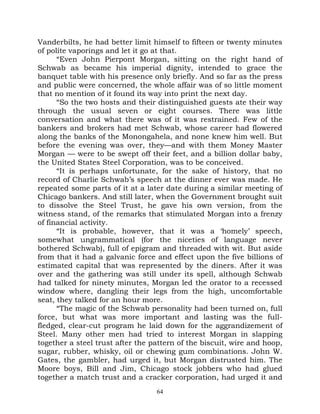 Vanderbilts, he had better limit himself to fifteen or twenty minutes
of polite vaporings and let it go at that.
      “Even John Pierpont Morgan, sitting on the right hand of
Schwab as became his imperial dignity, intended to grace the
banquet table with his presence only briefly. And so far as the press
and public were concerned, the whole affair was of so little moment
that no mention of it found its way into print the next day.
      “So the two hosts and their distinguished guests ate their way
through the usual seven or eight courses. There was little
conversation and what there was of it was restrained. Few of the
bankers and brokers had met Schwab, whose career had flowered
along the banks of the Monongahela, and none knew him well. But
before the evening was over, they—and with them Money Master
Morgan — were to be swept off their feet, and a billion dollar baby,
the United States Steel Corporation, was to be conceived.
      “It is perhaps unfortunate, for the sake of history, that no
record of Charlie Schwab’s speech at the dinner ever was made. He
repeated some parts of it at a later date during a similar meeting of
Chicago bankers. And still later, when the Government brought suit
to dissolve the Steel Trust, he gave his own version, from the
witness stand, of the remarks that stimulated Morgan into a frenzy
of financial activity.
      “It is probable, however, that it was a ‘homely’ speech,
somewhat ungrammatical (for the niceties of language never
bothered Schwab), full of epigram and threaded with wit. But aside
from that it had a galvanic force and effect upon the five billions of
estimated capital that was represented by the diners. After it was
over and the gathering was still under its spell, although Schwab
had talked for ninety minutes, Morgan led the orator to a recessed
window where, dangling their legs from the high, uncomfortable
seat, they talked for an hour more.
      “The magic of the Schwab personality had been turned on, full
force, but what was more important and lasting was the full-
fledged, clear-cut program he laid down for the aggrandizement of
Steel. Many other men had tried to interest Morgan in slapping
together a steel trust after the pattern of the biscuit, wire and hoop,
sugar, rubber, whisky, oil or chewing gum combinations. John W.
Gates, the gambler, had urged it, but Morgan distrusted him. The
Moore boys, Bill and Jim, Chicago stock jobbers who had glued
together a match trust and a cracker corporation, had urged it and
                                  64
 
