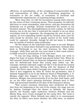 efficiency, of specialization, of the scrapping of unsuccessful mills
and concentration of effort on the flourishing properties, of
economies in the ore traffic, of economies in overhead and
administrative departments, of capturing foreign markets.
       “More than that, he told the buccaneers among them wherein
lay the errors of their customary piracy. Their purposes, he inferred,
bad been to create monopolies, raise prices, and pay themselves fat
dividends out of privilege. Schwab condemned the system in his
heartiest manner. The shortsightedness of such a policy, he told his
hearers, lay in the fact that it restricted the market in an era when
everything cried for expansion. By cheapening the cost of steel, he
argued, an ever-expanding market would be created; more uses for
steel would be devised, and a goodly portion of the world trade
could be captured. Actually, though he did not know it, Schwab
was an apostle of modern mass production.
       “So the dinner at the University Club came to an end. Morgan
went home, to think about Schwab’s rosy predictions. Schwab went
back to Pittsburgh to run the steel business for ‘Wee Andra
Carnegie,’ while Gary and the rest went back to their stock tickers,
to fiddle around in anticipation of the next move.
       “It was not long coming. It took Morgan about one week to
digest the feast of reason Schwab had placed before him. When he
had assured himself that no financial indigestion was to result, he
sent for Schwab-and found that young man rather coy. Mr.
Carnegie, Schwab indicated, might not like it if he found his trusted
company president had been flirting with the Emperor of Wall
Street, the Street upon which Carnegie was resolved never to tread.
Then it was suggested by John W. Gates the go-between, that if
Schwab ‘happened’ to be in the Bellevue Hotel in Philadelphia, J. P.
Morgan might also ‘happen’ to be there. When Schwab arrived,
however, Morgan was inconveniently ill at his New York home, and
so, on the elder man’s pressing invitation, Schwab went to New
York and presented himself at the door of the financier’s library.
       “Now certain economic historians have professed the belief
that from the beginning to the end of the drama, the stage was set
by Andrew Carnegie—that the dinner to Schwab, the famous
speech, the Sunday night conference between Schwab and the
Money King, were events arranged by the canny Scot. The truth is
exactly the opposite. When Schwab was called in to consummate
the deal, he didn’t even know whether ‘the little boss,’ as Andrew
                                  66
 