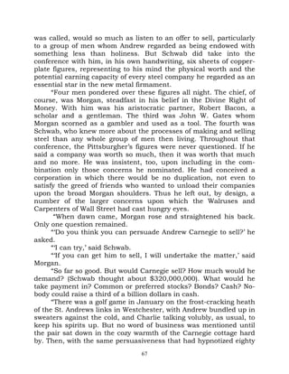 was called, would so much as listen to an offer to sell, particularly
to a group of men whom Andrew regarded as being endowed with
something less than holiness. But Schwab did take into the
conference with him, in his own handwriting, six sheets of copper-
plate figures, representing to his mind the physical worth and the
potential earning capacity of every steel company he regarded as an
essential star in the new metal firmament.
      “Four men pondered over these figures all night. The chief, of
course, was Morgan, steadfast in his belief in the Divine Right of
Money. With him was his aristocratic partner, Robert Bacon, a
scholar and a gentleman. The third was John W. Gates whom
Morgan scorned as a gambler and used as a tool. The fourth was
Schwab, who knew more about the processes of making and selling
steel than any whole group of men then living. Throughout that
conference, the Pittsburgher’s figures were never questioned. If he
said a company was worth so much, then it was worth that much
and no more. He was insistent, too, upon including in the com-
bination only those concerns he nominated. He had conceived a
corporation in which there would be no duplication, not even to
satisfy the greed of friends who wanted to unload their companies
upon the broad Morgan shoulders. Thus he left out, by design, a
number of the larger concerns upon which the Walruses and
Carpenters of Wall Street had cast hungry eyes.
       “When dawn came, Morgan rose and straightened his back.
Only one question remained.
      “‘Do you think you can persuade Andrew Carnegie to sell?’ he
asked.
      “‘I can try,’ said Schwab.
      “‘If you can get him to sell, I will undertake the matter,’ said
Morgan.
      “So far so good. But would Carnegie sell? How much would he
demand? (Schwab thought about $320,000,000). What would he
take payment in? Common or preferred stocks? Bonds? Cash? No-
body could raise a third of a billion dollars in cash.
      “There was a golf game in January on the frost-cracking heath
of the St. Andrews links in Westchester, with Andrew bundled up in
sweaters against the cold, and Charlie talking volubly, as usual, to
keep his spirits up. But no word of business was mentioned until
the pair sat down in the cozy warmth of the Carnegie cottage hard
by. Then, with the same persuasiveness that had hypnotized eighty
                                  67
 