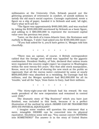 millionaires at the University Club, Schwab poured out the
glittering promises of retirement in comfort, of untold millions to
satisfy the old man’s social caprices. Carnegie capitulated, wrote a
figure on a slip of paper, handed it to Schwab and said, ‘all right,
that’s what we’ll sell for.’
      “The figure was approximately $400,000,000, and was reached
by taking the $320,000,000 mentioned by Schwab as a basic figure,
and adding to it $80,000,000 to represent the increased capital
value over the previous two years.
      “Later, on the deck of a trans-Atlantic liner, the Scotsman said
ruefully to Morgan, ‘I wish I had asked you for $100,000,000 more.’
      “‘If you had asked for it, you’d have gotten it,’ Morgan told him
cheerfully.

                   *    *    *    *    *     *    *

      “There was an uproar, of course. A British correspondent
cabled that the foreign steel world was ‘appalled’ by the gigantic
combination. President Hadley, of Yale, declared that unless trusts
were regulated the country might expect ‘an emperor in Washington
within the next twenty-five years.’ But that able stock manipulator,
Keene, went at his work of shoving the new stock at the public so
vigorously that all the excess water—estimated by some at nearly
$600,000,000—was absorbed in a twinkling. So Carnegie had his
millions, and the Morgan syndicate had $62,000,000 for all its
‘trouble,’ and all the ‘boys,’ from Gates to Gary, had their millions.

                   *    *    *    *    *     *    *

      “The thirty-eight-year-old Schwab had his reward. He was
made president of the new corporation and remained in control
until 1930.”
      The dramatic story of “Big Business” which you have just
finished, was included in this book, because it is a perfect
illustration of the method by which DESIRE CAN BE TRANSMUTED
INTO ITS PHYSICAL EQUIVALENT!
      I imagine some readers will question the statement that a
mere, intangible DESIRE can be converted into its physical
equivalent. Doubtless some will say, “You cannot convert NOTHING
into SOMETHING!” The answer is in the story of United States
                                  68
 