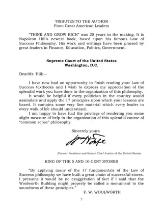 TRIBUTES TO THE AUTHOR
                   From Great American Leaders

     “THINK AND GROW RICH” was 25 years in the making. It is
Napoleon Hill’s newest book, based upon his famous Law of
Success Philosophy. His work and writings have been praised by
great leaders in Finance, Education, Politics, Government.


               Supreme Court of the United States
                       Washington, D.C.

Dear Mr. Hill:—

      I have now had an opportunity to finish reading your Law of
Success textbooks and I wish to express my appreciation of the
splendid work you have done in the organization of this philosophy.
      It would be helpful if every politician in the country would
assimilate and apply the 17 principles upon which your lessons are
based. It contains some very fine material which every leader in
every walk of life should understand.
      I am happy to have had the privilege of rendering you some
slight measure of help in the organization of this splendid course of
“common sense” philosophy.

                               Sincerely yours




                     (Former President and former Chief Justice of the United States)


              KING OF THE 5 AND 10 CENT STORES

     “By applying many of the 17 fundamentals of the Law of
Success philosophy we have built a great chain of successful stores.
I presume it would be no exaggeration of fact if I said that the
Woolworth Building might properly be called a monument to the
soundness of these principles.”
                                  F. W. WOOLWORTH
                                      7
 